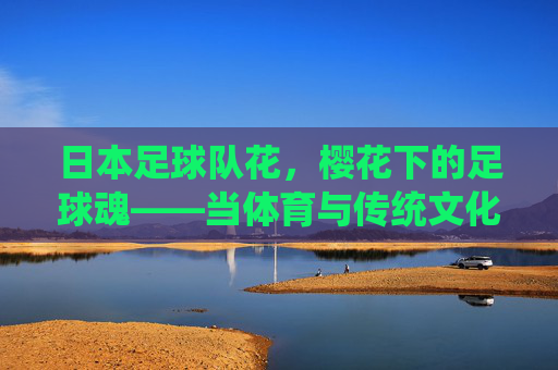日本足球队花,樱花下的足球魂——当体育与传统文化碰撞出的荣耀,日本足球队花,樱花下的足球魂——当体育与传统文化碰撞出的荣耀