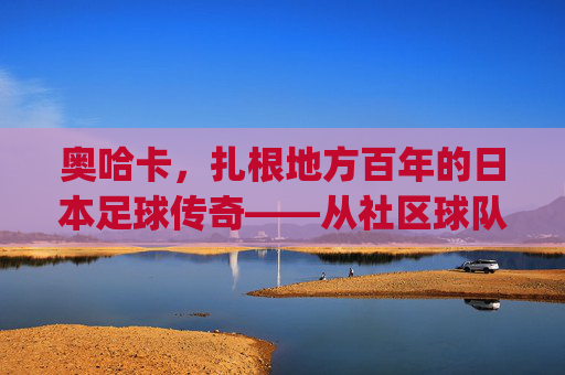 奥哈卡,扎根地方百年的日本足球传奇——从社区球队到J联赛亮丽名片,奥哈卡,扎根地方百年的日本足球传奇——从社区球队到J联赛亮丽名片