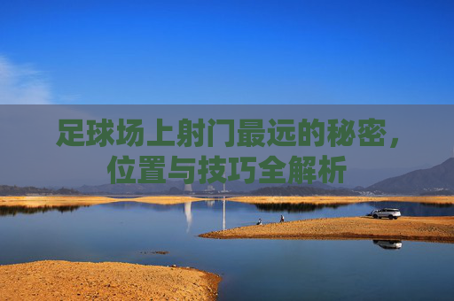 足球场上射门最远的秘密，位置与技巧全解析