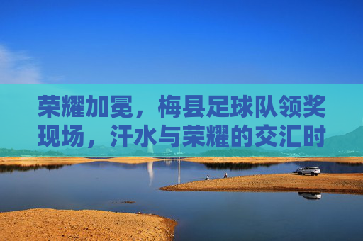 荣耀加冕,梅县足球队领奖现场,汗水与荣耀的交汇时刻