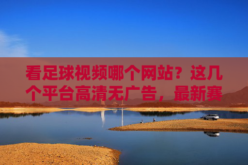 看足球视频哪个网站?这几个平台高清无广告,最新赛事回放和直播都能看