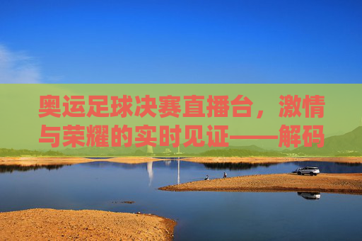 奥运足球决赛直播台，激情与荣耀的实时见证——解码赛事转播的科技与人文力量