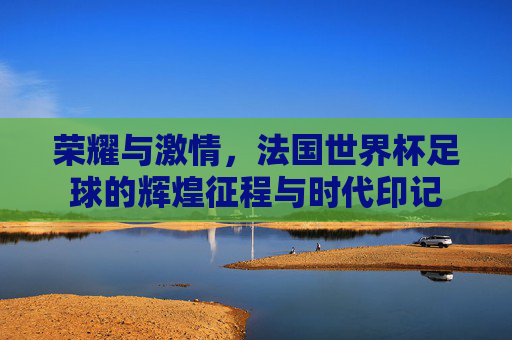 荣耀与激情,法国世界杯足球的辉煌征程与时代印记
