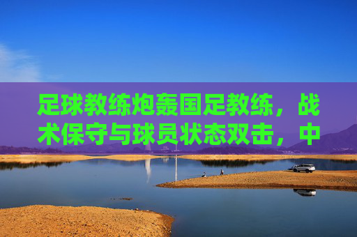 足球教练炮轰国足教练,战术保守与球员状态双击,中国足球破局需破除旧思维