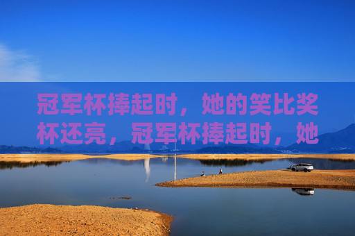 冠军杯捧起时,她的笑比奖杯还亮,冠军杯捧起时,她的笑比奖杯还亮