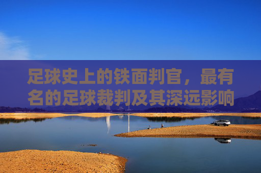 足球史上的铁面判官,最有名的足球裁判及其深远影响,足球史上的铁面判官,最有名足球裁判及其深远影响