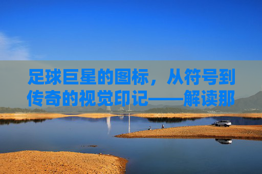 足球巨星的图标，从符号到传奇的视觉印记——解读那些刻在球迷心中的足球符号，足球巨星的图标，从符号到传奇的视觉印记——解读那些刻在球迷心中的足球符号