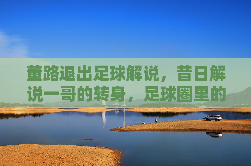 董路退出足球解说，昔日解说一哥的转身，足球圈里的告别仪式，董路退出足球解说，昔日解说一哥的转身，足球圈里的告别仪式