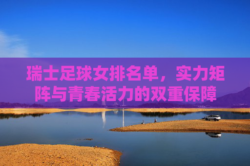 瑞士足球女排名单，实力矩阵与青春活力的双重保障