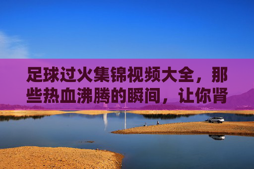 足球过火集锦视频大全,那些热血沸腾的瞬间,让你肾上腺素飙升,足球过火集锦视频大全,热血瞬间燃爆肾上腺素