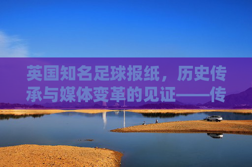 英国知名足球报纸，历史传承与媒体变革的见证——传统纸媒的坚守与数字时代的创新，英国知名足球报纸，历史传承与媒体变革的见证——传统纸媒的坚守与数字时代创新