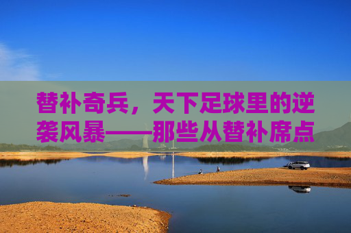 替补奇兵,天下足球里的逆袭风暴——那些从替补席点燃胜利的足球英雄,替补奇兵,天下足球里的逆袭风暴——那些从替补席点燃胜利的足球英雄