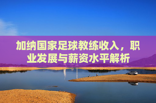 加纳国家足球教练收入，职业发展与薪资水平解析