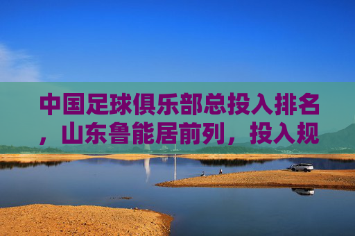 中国足球俱乐部总投入排名，山东鲁能居前列，投入规模彰显职业化与竞争力