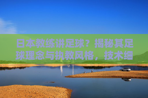 日本教练讲足球？揭秘其足球理念与执教风格，技术细腻与团队协作的深度解析