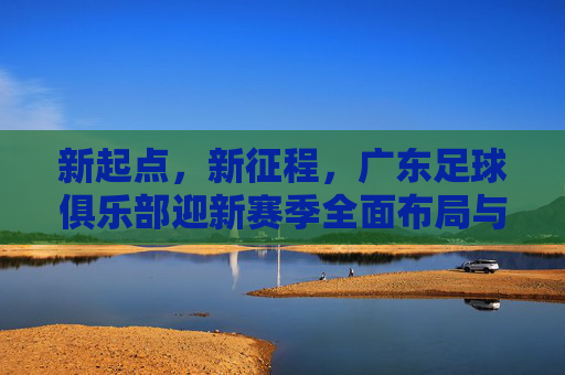 新起点，新征程，广东足球俱乐部迎新赛季全面布局与期待，新起点，新征程，广东足球俱乐部迎新赛季全面布局与期待