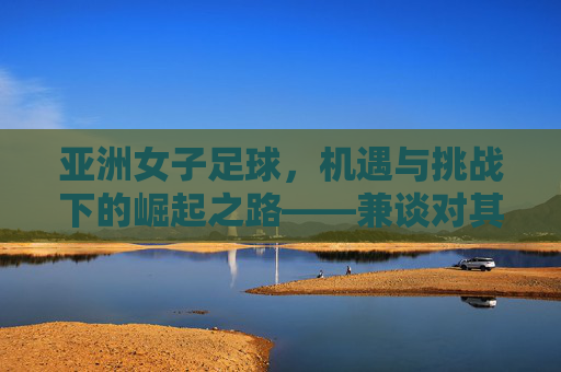 亚洲女子足球，机遇与挑战下的崛起之路——兼谈对其发展前景的看法