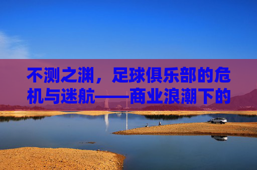 不测之渊,足球俱乐部的危机与迷航——商业浪潮下的沉船警示,不测之渊,足球俱乐部的危机与迷航——商业浪潮下的沉船警示