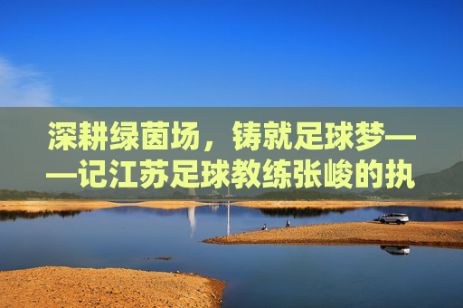 深耕绿茵场,铸就足球梦——记江苏足球教练张峻的执教之路