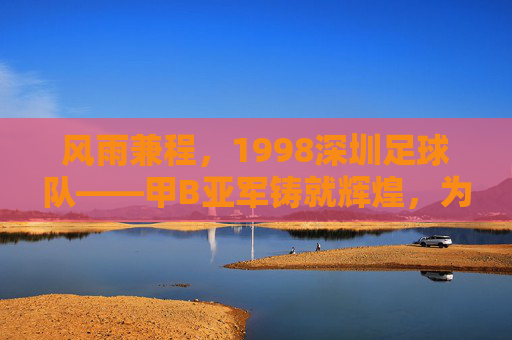 风雨兼程，1998深圳足球队——甲B亚军铸就辉煌，为深圳足球铺就时代新章