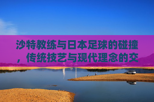 沙特教练与日本足球的碰撞，传统技艺与现代理念的交融