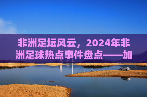 非洲足坛风云，2024年非洲足球热点事件盘点——加纳荣耀与新星崛起的交响
