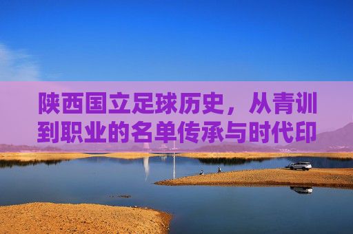 陕西国立足球历史,从青训到职业的名单传承与时代印记