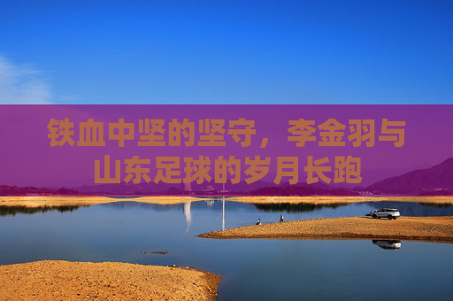 铁血中坚的坚守，李金羽与山东足球的岁月长跑