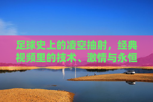 足球史上的凌空抽射，经典视频里的技术、激情与永恒瞬间，足球史上的凌空抽射，经典视频中的技术、激情与永恒瞬间