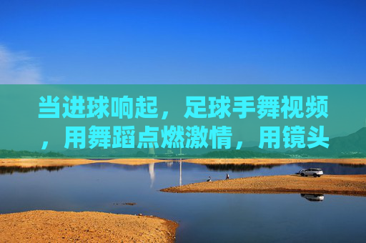 当进球响起,足球手舞视频,用舞蹈点燃激情,用镜头定格瞬间——足球文化中的新燃符号