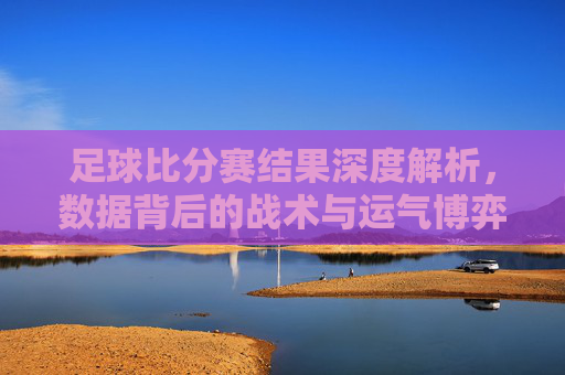足球比分赛结果深度解析,数据背后的战术与运气博弈