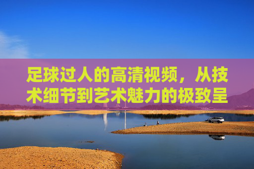足球过人的高清视频，从技术细节到艺术魅力的极致呈现，足球过人高清视频，技术细节到艺术魅力的极致呈现