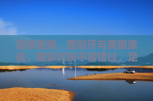 足球直播，西班牙与美国激战，精彩对决不容错过，足球直播，西班牙与美国激战，精彩对决不容错过