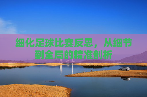 细化足球比赛反思,从细节到全局的精准剖析