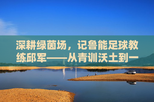 深耕绿茵场，记鲁能足球教练邱军——从青训沃土到一线希望，用热爱与专业铸就青春梦想，深耕绿茵场，记鲁能足球教练邱军——从青训沃土到一线希望，用热爱与专业铸就青春梦想