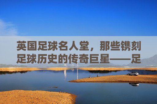英国足球名人堂，那些镌刻足球历史的传奇巨星——足球名人英国名单解析，英国足球名人堂，那些镌刻足球历史的传奇巨星名单解析