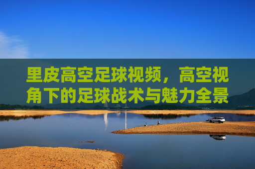 里皮高空足球视频，高空视角下的足球战术与魅力全景解析，里皮高空足球视频，高空视角下的足球战术与魅力全景解析