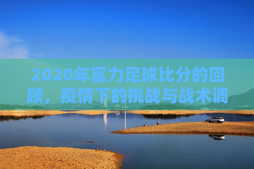 2020年富力足球比分的回顾，疫情下的挑战与战术调整，2020年富力足球比分的回顾，疫情下的挑战与战术调整