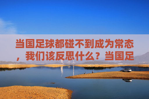 当国足球都碰不到成为常态,我们该反思什么?当国足球都碰不到成为常态,我们该反思什么?