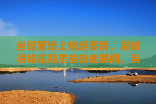 当绿茵场上燃起激情，足球进球视频里的热血瞬间，当绿茵场上燃起激情，足球进球视频里的热血瞬间