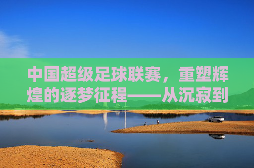 中国超级足球联赛,重塑辉煌的逐梦征程——从沉寂到复兴的足球图景,中国超级足球联赛,重塑辉煌的逐梦征程——从沉寂到复兴的足球图景