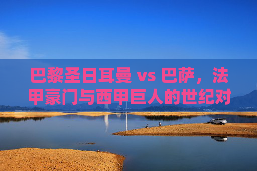 巴黎圣日耳曼 vs 巴萨,法甲豪门与西甲巨人的世纪对决,谁能续写辉煌?巴黎圣日耳曼 vs 巴萨,法甲豪门与西甲巨人的世纪对决,谁能续写辉煌?