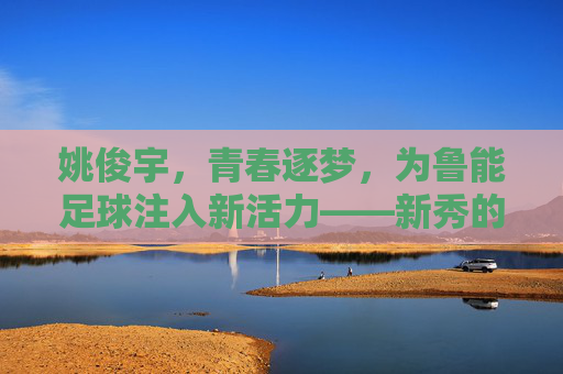 姚俊宇,青春逐梦,为鲁能足球注入新活力——新秀的崛起与未来展望,姚俊宇,青春逐梦,为鲁能注入新活力——新秀崛起与未来展望