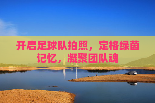 开启足球队拍照,定格绿茵记忆,凝聚团队魂