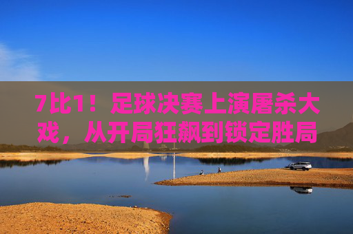 7比1!足球决赛上演屠杀大戏,从开局狂飙到锁定胜局,这一场对决尽显强弱差距与竞技激情