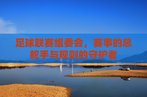 足球联赛组委会,赛事的总舵手与规则的守护者