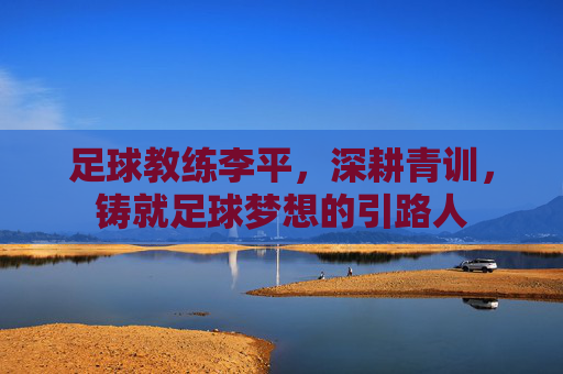 足球教练李平,深耕青训,铸就足球梦想的引路人