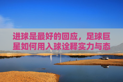 进球是最好的回应，足球巨星如何用入球诠释实力与态度，进球是最好的回应，足球巨星如何用入球诠释实力与态度