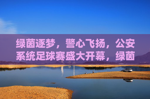 绿茵逐梦，警心飞扬，公安系统足球赛盛大开幕，绿茵逐梦，警心飞扬，公安系统足球赛盛大开幕
