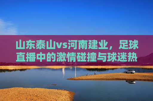 山东泰山vs河南建业，足球直播中的激情碰撞与球迷热忱，山东泰山vs河南建业，足球直播中的激情碰撞与球迷热忱